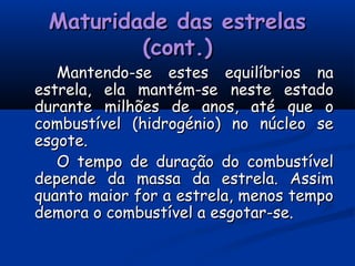 Maturidade das estrelasMaturidade das estrelas
(cont.)(cont.)
Mantendo-se estes equilíbrios naMantendo-se estes equilíbrios na
estrela, ela mantém-se neste estadoestrela, ela mantém-se neste estado
durante milhões de anos, até que odurante milhões de anos, até que o
combustível (hidrogénio) no núcleo secombustível (hidrogénio) no núcleo se
esgote.esgote.
O tempo de duração do combustívelO tempo de duração do combustível
depende da massa da estrela. Assimdepende da massa da estrela. Assim
quanto maior for a estrela, menos tempoquanto maior for a estrela, menos tempo
demora o combustível a esgotar-se.demora o combustível a esgotar-se.
 