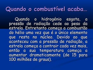 Quando o combustível acaba…Quando o combustível acaba…
Quando o hidrogénio esgota, aQuando o hidrogénio esgota, a
pressão de radiação cede ao peso dapressão de radiação cede ao peso da
estrela. Entretanto começa a combustãoestrela. Entretanto começa a combustão
do hélio uma vez que é o único elementodo hélio uma vez que é o único elemento
que resta no núcleo. Devido ao queque resta no núcleo. Devido ao que
aconteceu com a pressão de radiação, aaconteceu com a pressão de radiação, a
estrela começa a contrair cada vez mais,estrela começa a contrair cada vez mais,
então a sua temperatura começa aentão a sua temperatura começa a
aumentar dramaticamente (de 15 paraaumentar dramaticamente (de 15 para
100 milhões de graus).100 milhões de graus).
 