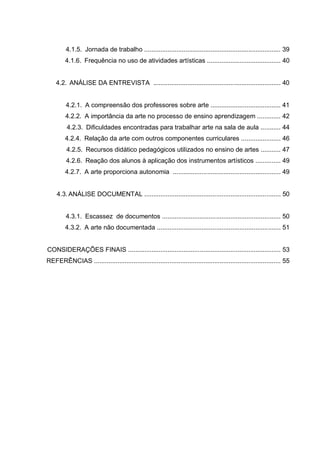 4.1.5. Jornada de trabalho ............................................................................ 39
         4.1.6. Frequência no uso de atividades artísticas ......................................... 40


    4.2. ANÁLISE DA ENTREVISTA ....................................................................... 40


         4.2.1. A compreensão dos professores sobre arte ....................................... 41
         4.2.2. A importância da arte no processo de ensino aprendizagem ............. 42
         4.2.3. Dificuldades encontradas para trabalhar arte na sala de aula ........... 44
         4.2.4. Relação da arte com outros componentes curriculares ...................... 46
         4.2.5. Recursos didático pedagógicos utilizados no ensino de artes ........... 47
         4.2.6. Reação dos alunos à aplicação dos instrumentos artísticos .............. 49
         4.2.7. A arte proporciona autonomia ............................................................ 49


    4.3. ANÁLISE DOCUMENTAL ............................................................................ 50


         4.3.1. Escassez de documentos .................................................................. 50
         4.3.2. A arte não documentada ..................................................................... 51


CONSIDERAÇÕES FINAIS ..................................................................................... 53
REFERÊNCIAS ........................................................................................................ 55
 