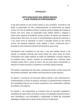 10



                                    INTRODUÇÃO


                ARTE-EDUCAÇÃO NAS SÉRIES INICIAIS:
                 O QUE PENSAM OS PROFESSORES?


A arte está presente na vida humana desde os seus primórdios. Tornando-se uma
aliada na preservação da vida, consequentemente na sobrevivência da espécie
humana. Por meio de artefatos artísticos, é possível conhecer estágios da evolução do
homem, bem como, traços da organização social, hábitos culturais e religiosos e
muitos outros aspectos da existência humana primitiva, de épocas que precedem a
própria história. Além disso, há na arte um sentido libertador e gerador de autonomia, e
o seu ensino torna se importante no social. A educação através de arte valoriza
humano nos aspectos intelectual, moral, estético e outros, contribuindo para a
formação de uma consciência individual harmonizada ao grupo social.


Considerando essa importância da arte para a vida, este trabalho discute a sua
inclusão na educação oferecida pela escola pública nas séries iniciais do Ensino
Fundamental numa região periférica da cidade de Filadélfia-Ba, município integrante
do semiárido baiano. Visando, conhecer as compreensões que a docência dessa
instituição postula sobre o ensino de artes e até que ponto essas compreensões se
traduzem em prática educativa na experiência vivenciada naquela instituição.


Para facilitar a organização das discussões, considerando também a ordem sequencial
das temáticas abordadas, este trabalho está estruturado em quatro Capítulos.


No Capítulo I, encontra-se uma discussão reflexiva situando o tema historicamente e
contextualizando-o ao lócus da pesquisa, levantando os questionamentos emergentes
das inquietações tangíveis que se fazem necessários à sua compreensão e definição
do problema e dos objetivos.


No Capítulo II, são apresentados os conceitos chave da discussão respaldada e
subsidiada pelo aporte teórico de diversos autores e da legislação educacional sobre o
tema. Ressaltando a sua profundidade e complexidade no âmbito das concepções
pedagógicas voltadas para as séries iniciais do Ensino Fundamental l.
 