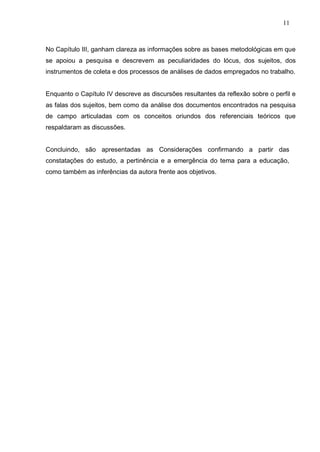 11



No Capítulo III, ganham clareza as informações sobre as bases metodológicas em que
se apoiou a pesquisa e descrevem as peculiaridades do lócus, dos sujeitos, dos
instrumentos de coleta e dos processos de análises de dados empregados no trabalho.


Enquanto o Capítulo IV descreve as discursões resultantes da reflexão sobre o perfil e
as falas dos sujeitos, bem como da análise dos documentos encontrados na pesquisa
de campo articuladas com os conceitos oriundos dos referenciais teóricos que
respaldaram as discussões.


Concluindo, são apresentadas as Considerações confirmando a partir das
constatações do estudo, a pertinência e a emergência do tema para a educação,
como também as inferências da autora frente aos objetivos.
 