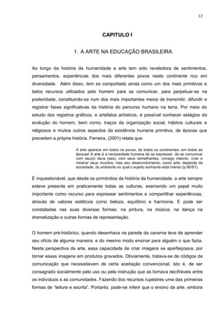 12



                                    CAPITULO I


                     1. A ARTE NA EDUCAÇÃO BRASILEIRA


Ao longo da história da humanidade a arte tem sido reveladora de sentimentos,
pensamentos, experiências dos mais diferentes povos neste continente rico em
diversidade. Além disso, tem se comportado ainda como um dos mais primitivos e
belos recursos utilizados pelo homem para se comunicar, para perpetuar-se na
posteridade, constituindo-se num dos mais importantes meios de transmitir, difundir e
registrar fases significativas da história do percurso humano na terra. Por meio do
estudo dos registros gráficos, e artefatos artísticos, é possível conhecer estágios da
evolução do homem, bem como, traços da organização social, hábitos culturais e
religiosos e muitos outros aspectos da existência humana primitiva, de épocas que
precedem a própria história. Ferreira, (2001) relata que:

                      A arte aparece em todos os povos, de todos os continentes, em todas as
                      épocas! A arte é a necessidade humana de se expressar, de se comunicar
                      com seu(s) deus (ses), com seus semelhantes, consigo mesmo, criar e
                      mostrar seus mundos, mas seu desenvolvimento, como arte, depende da
                      sociedade, do ambiente no qual o sujeito sonhante está imerso (p.80/81).


É inquestionável, que desde os primórdios da história da humanidade, a arte sempre
esteve presente em praticamente todas as culturas, exercendo um papel muito
importante como recurso para expressar sentimentos e compartilhar experiências,
através de valores estéticos como beleza, equilíbrio e harmonia. E pode ser
constatadas nas suas diversas formas: na pintura, na música, na dança na
dramatização e outras formas de representação.


O homem pré-histórico, quando desenhava na parede da caverna teve de aprender
seu ofício de alguma maneira, e do mesmo modo ensinar para alguém o que fazia.
Nesta perspectiva da arte, essa capacidade de criar imagens se aperfeiçoava, por
tornar essas imagens em produtos gravados. Obviamente, tratava-se de códigos de
comunicação que necessitavam de certa aceitação convencional, isto é, de ser
consagrado socialmente pelo uso ou pela instrução que as tornava decifráveis entre
os indivíduos e as comunidades. Fazendo dos recursos rupestres uma das primeiras
formas de “leitura e escrita”. Portanto, pode-se inferir que o ensino da arte, embora
 