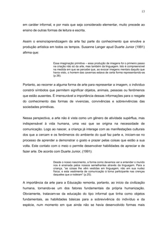 13



em caráter informal, e por mais que seja considerado elementar, muito precede ao
ensino de outras formas de leitura e escrita.


Assim o ensino/aprendizagem da arte faz parte do conhecimento que envolve a
produção artística em todos os tempos. Susanne Langer apud Duarte Junior (1991)
afirma que:


                     Essa imaginação primitiva – essa produção de imagens foi o primeiro passo
                     na criação não só da arte, mas também da linguagem. Isto é compreensível
                     na medida em que se percebe que, ao evocar imagens mentais daquilo que
                     havia visto, o homem das cavernas estava de certa forma representando-as
                     (p.38).


Portanto, ao recorrer a alguma forma de arte para representar a imagem, o individuo
constrói símbolos que permitem significar objetos, animais, pessoas ou fenômenos
que estão ausentes. É imensurável a importância dessas informações para o resgate
do conhecimento das formas de vivencias, convivências e sobrevivências das
sociedades primitivas.


Nessa perspectiva, a arte não é vista como um gênero de atividade supérflua, mas
indispensável à vida humana, uma vez que se origina na necessidade de
comunicação. Logo ao nascer, a criança já interage com as manifestações culturais
dos que a cercam e os fenômenos do ambiente do qual faz parte e, iniciam-se no
processo de aprender a demonstrar o gosto e prazer pelas coisas que estão a sua
volta. Este contato com o meio o permite desenvolver habilidades de apreciar e de
fazer arte. De acordo com Duarte Junior, (1991):


                     Desde o nosso nascimento, a forma como devemos ver e entender o mundo
                     nos é ensinada pelos nossos semelhantes através da linguagem. Para a
                     criança, “as coisas lhe vêm vestidas em linguagem, não em sua nudez
                     física; e esta vestimenta de comunicação à torna participante nas crenças
                     daqueles que a rodeiam” (p.25).


A importância da arte para a Educação remonta, portanto, ao início da civilização
humana, tornando-se um dos fatores fundamentais da própria humanização.
Obviamente, tratavam-se da educação do tipo informal que tinha como objetos
fundamentais, as habilidades básicas para a sobrevivência do indivíduo e da
espécie, num momento em que ainda não se havia desenvolvido formas mais
 