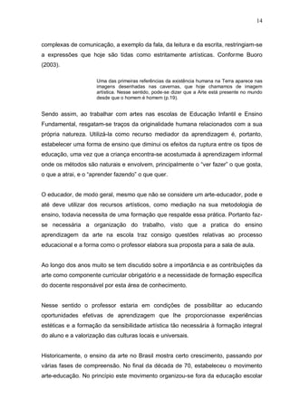 14



complexas de comunicação, a exemplo da fala, da leitura e da escrita, restringiam-se
a expressões que hoje são tidas como estritamente artísticas. Conforme Buoro
(2003).

                     Uma das primeiras referências da existência humana na Terra aparece nas
                     imagens desenhadas nas cavernas, que hoje chamamos de imagem
                     artística. Nesse sentido, pode-se dizer que a Arte está presente no mundo
                     desde que o homem é homem (p.19).


Sendo assim, ao trabalhar com artes nas escolas de Educação Infantil e Ensino
Fundamental, resgatam-se traços da originalidade humana relacionados com a sua
própria natureza. Utilizá-la como recurso mediador da aprendizagem é, portanto,
estabelecer uma forma de ensino que diminui os efeitos da ruptura entre os tipos de
educação, uma vez que a criança encontra-se acostumada à aprendizagem informal
onde os métodos são naturais e envolvem, principalmente o “ver fazer” o que gosta,
o que a atrai, e o “aprender fazendo” o que quer.


O educador, de modo geral, mesmo que não se considere um arte-educador, pode e
até deve utilizar dos recursos artísticos, como mediação na sua metodologia de
ensino, todavia necessita de uma formação que respalde essa prática. Portanto faz-
se necessária a organização do trabalho, visto que a pratica do ensino
aprendizagem da arte na escola traz consigo questões relativas ao processo
educacional e a forma como o professor elabora sua proposta para a sala de aula.


Ao longo dos anos muito se tem discutido sobre a importância e as contribuições da
arte como componente curricular obrigatório e a necessidade de formação específica
do docente responsável por esta área de conhecimento.


Nesse sentido o professor estaria em condições de possibilitar ao educando
oportunidades efetivas de aprendizagem que lhe proporcionasse experiências
estéticas e a formação da sensibilidade artística tão necessária à formação integral
do aluno e a valorização das culturas locais e universais.


Historicamente, o ensino da arte no Brasil mostra certo crescimento, passando por
várias fases de compreensão. No final da década de 70, estabeleceu o movimento
arte-educação. No princípio este movimento organizou-se fora da educação escolar
 