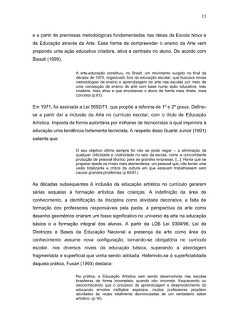 15



e a partir de premissas metodológicas fundamentadas nas ideias da Escola Nova e
da Educação através da Arte. Essa forma de compreender o ensino da Arte vem
propondo uma ação educativa criadora, ativa e centrada no aluno. De acordo com
Biasoli (1999).

                     A arte-educação constituiu, no Brasil, um movimento surgido no final da
                     década de 1970, organizado fora da educação escolar, que buscava novas
                     metodologias de ensino e aprendizagem da arte nas escolas por meio de
                     uma concepção de ensino de arte com base numa ação educativa, mas
                     criadora, mais ativa e que envolvesse o aluno de forma mais direta, mais
                     concreta (p.87).


Em 1971, foi assinada a Lei 5692/71, que propõe a reforma de 1º e 2º graus. Define-
se a partir daí a inclusão da Arte no currículo escolar, com o título de Educação
Artística. Imposta de forma autoritária por milhares de tecnocratas a qual imprimira à
educação uma tendência fortemente tecnicista. A respeito disso Duarte Junior (1991)
salienta que:

                     O seu objetivo último sempre foi não se pode negar – a eliminação de
                     qualquer criticidade e criatividade no seio da escola, como a concomitante
                     produção de pessoal técnico para as grandes empresas. [...]. Havia que se
                     preparar desde os níveis mais elementares, um pessoal que, não tendo uma
                     visão totalizante e critica da cultura em que estavam trabalhassem sem
                     causar grandes problemas (p.80/81).


As décadas subsequentes à inclusão da educação artística no currículo geraram
sérias sequelas à formação artística das crianças. A indefinição da área de
conhecimento, a identificação da disciplina como atividade decorativa, a falta de
formação dos professores responsáveis pela pasta, à perspectiva da arte como
desenho geométrico criaram um fosso significativo no universo da arte na educação
básica e a formação integral dos alunos. A partir da LDB Lei 9394/96, Lei de
Diretrizes e Bases da Educação Nacional a presença da arte como área do
conhecimento assume nova configuração, tornando-se obrigatória no currículo
escolar, nos diversos níveis da educação básica, superando a abordagem
fragmentada e superficial que vinha sendo adotada. Referindo-se à superficialidade
daquela prática, Fusari (1993) destaca:

                     Na prática, a Educação Artística vem sendo desenvolvida nas escolas
                     brasileiras de forma incompleta, quando não incorreta. Esquecendo ou
                     desconhecendo que o processo de aprendizagem e desenvolvimento do
                     educando envolve múltiplos aspectos, muitos professores propõem
                     atividades às vezes totalmente desvinculadas de um verdadeiro saber
                     artístico. (p.16).
 