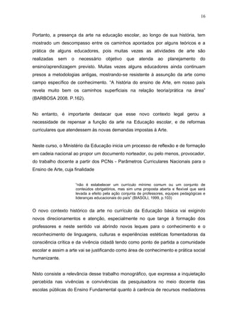 16



Portanto, a presença da arte na educação escolar, ao longo de sua história, tem
mostrado um descompasso entre os caminhos apontados por alguns teóricos e a
prática de alguns educadores, pois muitas vezes as atividades de arte são
realizadas   sem   o    necessário     objetivo    que    atenda    ao    planejamento      do
ensino/aprendizagem previsto. Muitas vezes alguns educadores ainda continuam
presos a metodologias antigas, mostrando-se resistente à assunção da arte como
campo específico de conhecimento. “A história do ensino de Arte, em nosso país
revela muito bem os caminhos superficiais na relação teoria/prática na área”
(BARBOSA 2008. P.162).


No entanto, é importante destacar que esse novo contexto legal gerou a
necessidade de repensar a função da arte na Educação escolar, e de reformas
curriculares que atendessem às novas demandas impostas à Arte.


Neste curso, o Ministério da Educação inicia um processo de reflexão e de formação
em cadeia nacional ao propor um documento norteador, ou pelo menos, provocador,
do trabalho docente a partir dos PCNs - Parâmetros Curriculares Nacionais para o
Ensino de Arte, cuja finalidade


                       “não é estabelecer um currículo mínimo comum ou um conjunto de
                       conteúdos obrigatórios, mas sim uma proposta aberta e flexível que será
                       levada a efeito pela ação conjunta de professores, equipes pedagógicas e
                       lideranças educacionais do país” (BIASOLI, 1999, p.103)


O novo contexto histórico da arte no currículo da Educação básica vai exigindo
novos direcionamentos e atenção, especialmente no que tange à formação dos
professores e neste sentido vai abrindo novos leques para o conhecimento e o
reconhecimento de linguagens, culturas e experiências estéticas fomentadoras da
consciência crítica e da vivência cidadã tendo como ponto de partida a comunidade
escolar e assim a arte vai se justificando como área de conhecimento e prática social
humanizante.


Nisto consiste a relevância desse trabalho monográfico, que expressa a inquietação
percebida nas vivências e convivências da pesquisadora no meio docente das
escolas públicas do Ensino Fundamental quanto à carência de recursos mediadores
 
