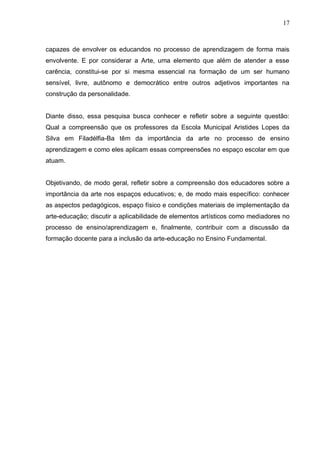 17



capazes de envolver os educandos no processo de aprendizagem de forma mais
envolvente. E por considerar a Arte, uma elemento que além de atender a esse
carência, constitui-se por si mesma essencial na formação de um ser humano
sensível, livre, autônomo e democrático entre outros adjetivos importantes na
construção da personalidade.


Diante disso, essa pesquisa busca conhecer e refletir sobre a seguinte questão:
Qual a compreensão que os professores da Escola Municipal Aristides Lopes da
Silva em Filadélfia-Ba têm da importância da arte no processo de ensino
aprendizagem e como eles aplicam essas compreensões no espaço escolar em que
atuam.


Objetivando, de modo geral, refletir sobre a compreensão dos educadores sobre a
importância da arte nos espaços educativos; e, de modo mais específico: conhecer
as aspectos pedagógicos, espaço físico e condições materiais de implementação da
arte-educação; discutir a aplicabilidade de elementos artísticos como mediadores no
processo de ensino/aprendizagem e, finalmente, contribuir com a discussão da
formação docente para a inclusão da arte-educação no Ensino Fundamental.
 