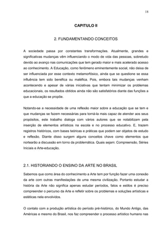 18



                                  CAPITULO II


                     2. FUNDAMENTANDO CONCEITOS


A sociedade passa por constantes transformações. Atualmente, grandes e
significativas mudanças vêm influenciando o modo de vida das pessoas, sobretudo
devido ao avanço nas comunicações que tem gerado maior e mais acelerado acesso
ao conhecimento. A Educação, como fenômeno eminentemente social, não deixa de
ser influenciada por esse contexto metamorfósico, ainda que se questione se essa
influência tem sido benéfica ou maléfica. Pois, embora tais mudanças venham
acontecendo e apesar de várias iniciativas que tentam minimizar os problemas
educacionais, os resultados obtidos ainda não são satisfatórios diante das funções a
que a educação se propõe.


Notando-se a necessidade de uma reflexão maior sobre a educação que se tem e
que mudanças se fazem necessárias para torná-la mais capaz de atender aos seus
propósitos, este trabalho dialoga com vários autores que se notabilizam pela
inserção de elementos artísticos na escola e no processo educativo. E, trazem
registros históricos, com bases teóricas e práticas que podem ser objetos de estudo
e reflexão. Diante disso surgem alguns conceitos chave como elementos que
nortearão a discussão em torno da problemática. Quais sejam: Compreensão, Séries
Iniciais e Arte-educação.




2.1. HISTORIANDO O ENSINO DA ARTE NO BRASIL

Sabemos que como área do conhecimento a Arte tem por função fazer uma conexão
da arte com outras manifestações de uma mesma civilização. Portanto estudar a
história da Arte não significa apenas estudar períodos, fatos e estilos é preciso
compreender o percurso da Arte e refletir sobre os problemas e soluções artísticas e
estéticas nela envolvidos.


O contato com a produção artística do período pré-histórico, do Mundo Antigo, das
Américas e mesmo do Brasil, nos faz compreender o processo artístico humano nas
 