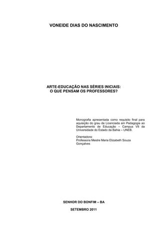 VONEIDE DIAS DO NASCIMENTO




ARTE-EDUCAÇÃO NAS SÉRIES INICIAIS:
 O QUE PENSAM OS PROFESSORES?




             Monografia apresentada como requisito final para
             aquisição do grau de Licenciada em Pedagogia ao
             Departamento de Educação – Campus VII da
             Universidade do Estado da Bahia – UNEB.

             Orientadora:
             Professora Mestre Maria Elizabeth Souza
             Gonçalves




       SENHOR DO BONFIM – BA

          SETEMBRO 2011
 