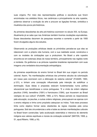 19



suas origens. Por meio das representações gráficas e esculturas que foram
encontradas nos artefatos líticos, nas cerâmicas e principalmente na arte rupestre,
podemos observar a evolução da arte e procurar as ligações formais, simbólica e
ritualística dos povos pré-históricos.


As primeiras descobertas da arte pré-histórica ocorreram no século XIX, na Europa.
Atualmente já se sabe que nas Américas também tivemos revelações equivalentes.
Essas descobertas decorrem de pesquisas recentes e somente a partir de 1950
foram divulgados alguns dos estudos.


Observando as produções artísticas desde os primórdios percebe-se que elas se
relacionam com a própria vida humana, com a sua realidade social, construtiva e
com os modelos de civilizações que a produziram. No Brasil a arte rupestre
encontra-se em extensas áreas de nosso território, principalmente nas regiões norte
e nordeste. Os grafismos e as pinturas rupestres brasileiras representam com suas
imagens uma verdadeira documentação antropológica.


As primeiras experiências do ensino formal no Brasil têm sua origem no período
colonial. Assim, “As manifestações artísticas dos primeiros séculos da colonização
em nosso país ocorreram com a efetivação do sistema colonial” (FUSARI, 1993,
p.121), e tinham uma concepção influenciada pela intenção de solidificar a
dominação. Suas ideias e propostas estavam fundamentadas numa política
educacional que beneficiasse a coroa portuguesa. “E a vinda da ordem religiosa
jesuítica (1549), beneditina (1581) e franciscana (1584), que trouxeram ao Brasil
vestígios de sua cultura” (FUSARI, 1993, p.121). Nesse período os responsáveis
pela educação, os jesuítas, e outras ordens religiosas, preocupavam-se apenas com
o ensino religioso e tinha como propósito catequizar os índios. Todo esse processo
tinha como objetivo formar seres obedientes às regras impostas pela coroa
portuguesa. Sob tais circunstancias a arte e todas as demais manifestações culturais
no Brasil foram construídas “pela aculturação sistemática e intensiva do elemento
indígena aos valores espirituais e morais da civilização ocidental” (MATOS, 1958, p.
51, apud Ribeiro, 1998, p.18).
 