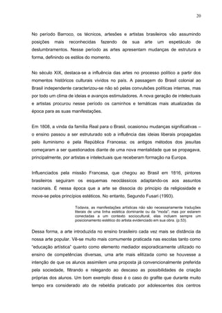 20



No período Barroco, os técnicos, artesões e artistas brasileiros vão assumindo
posições   mais   reconhecidas     fazendo     de   sua    arte   um     espetáculo     de
deslumbramentos. Nesse período as artes apresentam mudanças de estrutura e
forma, definindo os estilos do momento.


No século XIX, destaca-se a influência das artes no processo político a partir dos
momentos históricos culturais vividos no país. A passagem do Brasil colonial ao
Brasil independente caracterizou-se não só pelas convulsões políticas internas, mas
por todo um clima de ideias e avanços estimuladores. A nova geração de intelectuais
e artistas procurou nesse período os caminhos e temáticas mais atualizadas da
época para as suas manifestações.


Em 1808, a vinda da família Real para o Brasil, ocasionou mudanças significativas –
o ensino passou a ser estruturado sob a influência das ideias liberais propagadas
pelo iluminismo e pela República Francesa; os antigos métodos dos jesuítas
começaram a ser questionados diante de uma nova mentalidade que se propagava,
principalmente, por artistas e intelectuais que receberam formação na Europa.


Influenciados pela missão Francesa, que chegou ao Brasil em 1816, pintores
brasileiros seguiram os esquemas neoclássicos adaptando-os aos assuntos
nacionais. É nessa época que a arte se dissocia do principio da religiosidade e
move-se pelos princípios estéticos. No entanto, Segundo Fusari (1993).

                     Todavia, as manifestações artísticas não são necessariamente traduções
                     literais de uma linha estética dominante ou da “moda”; mas por estarem
                     conectadas a um contexto sociocultural, elas incluem sempre um
                     posicionamento estético do artista evidenciado em sua obra. (p.53).


Dessa forma, a arte introduzida no ensino brasileiro cada vez mais se distância da
nossa arte popular. Vê-se muito mais comumente praticada nas escolas tanto como
“educação artística” quanto como elemento mediador esporadicamente utilizado no
ensino de competências diversas, uma arte mais elitizada como se houvesse a
intenção de que os alunos assimilem uma proposta já convencionalmente preferida
pela sociedade, filtrando e relegando ao descaso as possibilidades de criação
próprias dos alunos. Um bom exemplo disso é o caso do grafite que durante muito
tempo era considerado ato de rebeldia praticado por adolescentes dos centros
 