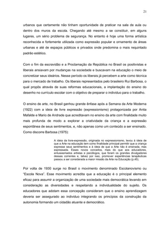 21



urbanos que certamente não tinham oportunidade de praticar na sala de aula ou
dentro dos muros da escola. Chegando até mesmo a se constituir, em alguns
lugares, um sério problema de segurança. No entanto é hoje uma forma artística
reconhecida e fortemente utilizada como expressão popular e ornamento de áreas
urbanas e até de espaços públicos e privados onde predomina o mais requintado
padrão estético.


Com o fim da escravidão e a Proclamação da República no Brasil os positivistas e
liberais ansiavam por mudanças na sociedade e buscavam na educação o meio de
concretizar seus ideários. Nesse período os liberais já percebem a arte como técnica
para o mercado de trabalho. Os liberais representados pelo brasileiro Rui Barbosa, o
qual propôs através de suas reformas educacionais, a implantação do ensino do
desenho no currículo escolar com o objetivo de preparar o individuo para o trabalho.


O ensino de arte, no Brasil ganhou grande ênfase após a Semana da Arte Moderna
(1922) com a ideia de livre expressão (expressionismo) protagonizada por Anita
Mafalde e Mario de Andrade que acreditavam no ensino da arte com finalidade muito
mais profunda de modo a explorar a criatividade da criança e a expressão
espontânea de seus sentimentos, e, não apenas como um conteúdo a ser ensinado.
Como discorre Barbosa (1975):

                     A ideia da livre-expressão, originada no expressionismo, levou à ideia de
                     que a Arte na educação tem como finalidade principal permitir que a criança
                     expresse seus sentimentos e à ideia de que a Arte não é ensinada, mas
                     expressada. Esses novos conceitos, mais do que aos educadores,
                     entusiasmados artistas e psicólogos, que foram os grandes divulgadores
                     dessas correntes e, talvez por isso, promover experiências terapêuticas
                     passou a ser considerada a maior missão da Arte na Educação (p.45).


Por volta de 1930 surge no Brasil o movimento denominado Escolanovismo ou
“Escola Nova”. Esse movimento acredita que a educação é o principal elemento
eficaz para assumir a organização de uma sociedade mais democrática levando em
consideração as diversidades e respeitando a individualidade do sujeito. Os
educadores que adotam essa concepção consideram que o ensino aprendizagem
deveria ser assegurado ao individuo integrando os princípios da construção da
autonomia formando um cidadão atuante e democrático.
 