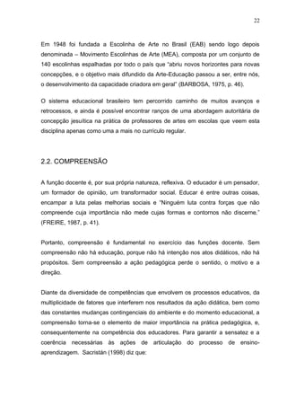 22



Em 1948 foi fundada a Escolinha de Arte no Brasil (EAB) sendo logo depois
denominada – Movimento Escolinhas de Arte (MEA), composta por um conjunto de
140 escolinhas espalhadas por todo o país que “abriu novos horizontes para novas
concepções, e o objetivo mais difundido da Arte-Educação passou a ser, entre nós,
o desenvolvimento da capacidade criadora em geral” (BARBOSA, 1975, p. 46).

O sistema educacional brasileiro tem percorrido caminho de muitos avanços e
retrocessos, e ainda é possível encontrar ranços de uma abordagem autoritária de
concepção jesuítica na prática de professores de artes em escolas que veem esta
disciplina apenas como uma a mais no currículo regular.




2.2. COMPREENSÃO


A função docente é, por sua própria natureza, reflexiva. O educador é um pensador,
um formador de opinião, um transformador social. Educar é entre outras coisas,
encampar a luta pelas melhorias sociais e “Ninguém luta contra forças que não
compreende cuja importância não mede cujas formas e contornos não discerne.”
(FREIRE, 1987, p. 41).


Portanto, compreensão é fundamental no exercício das funções docente. Sem
compreensão não há educação, porque não há intenção nos atos didáticos, não há
propósitos. Sem compreensão a ação pedagógica perde o sentido, o motivo e a
direção.


Diante da diversidade de competências que envolvem os processos educativos, da
multiplicidade de fatores que interferem nos resultados da ação didática, bem como
das constantes mudanças contingenciais do ambiente e do momento educacional, a
compreensão torna-se o elemento de maior importância na prática pedagógica, e,
consequentemente na competência dos educadores. Para garantir a sensatez e a
coerência necessárias às ações de articulação do processo de ensino-
aprendizagem. Sacristán (1998) diz que:
 