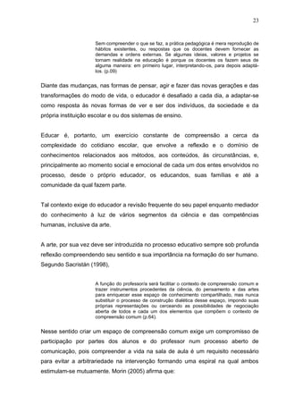 23


                     Sem compreender o que se faz, a prática pedagógica é mera reprodução de
                     hábitos existentes, ou respostas que os docentes devem fornecer as
                     demandas e ordens externas. Se algumas ideias, valores e projetos se
                     tornam realidade na educação é porque os docentes os fazem seus de
                     alguma maneira: em primeiro lugar, interpretando-os, para depois adaptá-
                     los. (p.09)


Diante das mudanças, nas formas de pensar, agir e fazer das novas gerações e das
transformações do modo de vida, o educador é desafiado a cada dia, a adaptar-se
como resposta às novas formas de ver e ser dos indivíduos, da sociedade e da
própria instituição escolar e ou dos sistemas de ensino.


Educar é, portanto, um exercício constante de compreensão a cerca da
complexidade do cotidiano escolar, que envolve a reflexão e o domínio de
conhecimentos relacionados aos métodos, aos conteúdos, às circunstâncias, e,
principalmente ao momento social e emocional de cada um dos entes envolvidos no
processo, desde o próprio educador, os educandos, suas famílias e até a
comunidade da qual fazem parte.


Tal contexto exige do educador a revisão frequente do seu papel enquanto mediador
do conhecimento à luz de vários segmentos da ciência e das competências
humanas, inclusive da arte.


A arte, por sua vez deve ser introduzida no processo educativo sempre sob profunda
reflexão compreendendo seu sentido e sua importância na formação do ser humano.
Segundo Sacristán (1998),


                     A função do professor/a será facilitar o contexto de compreensão comum e
                     trazer instrumentos procedentes da ciência, do pensamento e das artes
                     para enriquecer esse espaço de conhecimento compartilhado, mas nunca
                     substituir o processo de construção dialética desse espaço, impondo suas
                     próprias representações ou cerceando as possibilidades de negociação
                     aberta de todos e cada um dos elementos que compõem o contexto de
                     compreensão comum (p.64).


Nesse sentido criar um espaço de compreensão comum exige um compromisso de
participação por partes dos alunos e do professor num processo aberto de
comunicação, pois compreender a vida na sala de aula é um requisito necessário
para evitar a arbitrariedade na intervenção formando uma espiral na qual ambos
estimulam-se mutuamente. Morin (2005) afirma que:
 