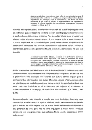 24




                     A compreensão é ao mesmo tempo meio e fim da comunicação humana. O
                     planeta necessita, em todos os sentidos, de compreensões mutuas. Dada a
                     importância da educação para a compreensão, em todos os níveis
                     educativos e em todas as idades, o desenvolvimento da compreensão
                     necessita da reforma planetária das mentalidades; esta deve ser a tarefa da
                     educação no futuro. (p.104).


Partindo desse pressuposto, a compreensão vai além de buscar explicações sobre
os problemas que acontecem no cotidiano escolar, é sentir procurando compreender
a que fim chegou determinado problema. Pois a escola é o lugar onde professores e
alunos juntos adquirem conhecimentos, é um espaço onde a aprendizagem é
contínua e que deve dar oportunidade para que os alunos tenham a capacidade em
desenvolver habilidades para facilitar a compreensão dos fatores sociais, culturais e
econômicos, para que eles possam está apto a intervir na comunidade na qual está
inserido.

                     Ao realizar suas tarefas básicas, a escola e os professores cumprindo
                     responsabilidades sociais e políticas. Com efeito, ao possibilitar aos alunos
                     o domínio dos conhecimentos culturais e científicos a educação escolar
                     socializa o saber sistematizado e desenvolve capacidades cognitivas e
                     operativas para a atuação no trabalho e nas lutas sociais pela conquista dos
                     direitos de cidadania. (LIBÂNEO, 1994, p.33)


Assim, o educador que prioriza uma educação de qualidade considerando-a como
um compromisso social necessita está sempre revendo sua postura em sala de aula
e promovendo uma educação que valorize sua cultura, abrindo espaço para o
conhecimento e inter-relações com outras diferentes culturas e “compreender a teia
de relações que se estabelece dentro da escola, a partir do reconhecimento de que
esta como uma instituição social, é construída pra sujeitos sócio culturais e,
consequentemente, é um espaço da diversidade étnico-cultural”. (DAYRELL, 1996,
p. 85).


Lamentavelmente, não obstante a escola seja uma instituição designada para
desenvolver a socialização dos sujeitos, ainda se mostra extremamente reacionária,
pois a mesma às vezes impede que os alunos menos favorecidos desenvolvam o
seu potencial de vida, pois não há uma linguagem e muito menos conteúdo
condizente com seus problemas e sua realidade. Neste sentido, Vasconcelos (2000)
salienta que:
 
