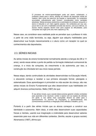 25


                     O processo de ensino-aprendizagem pode ser assim, sintetizado: o
                     professor passa para o aluno, através do método de exposição verbal da
                     matéria, bem como de exercício de fixação e memorizado, os conteúdos
                     acumulado culturalmente pelo homem, considerados como verdades
                     absolutas. Nesse processo predomina a autoridade do professor enquanto o
                     aluno é reduzido a um mero agente passivo. Os conteúdos por sua vez,
                     pouco tem a ver com a realidade concreta dos alunos, com sua vivência, os
                     alunos menos capazes devem lutar para superar as dificuldades, para
                     conquistar seu lugar junto aos mais capazes (p.18).


Nesse caso, ao considerar essa realidade pode se perceber que o professor é visto
a partir de uma visão tecnicista, ou seja, alguém que adquiriu habilidades para
desenvolver sua função mecanicamente e o aluno como um receptor no qual os
conhecimentos são depositados.



2.3. SÉRIES INICIAIS

As séries iniciais do ensino fundamental normalmente atende a crianças de (06 a 11
anos), sendo essas séries o ponto de partida na formação intelectual e emocional da
criança, é o inicio da conquista, do crescimento e da autonomia, por isso, a
construção da criticidade tem seu inicio nesse período.


Nessa etapa, dando continuidade às atividades desenvolvidas na Educação Infantil,
o educando começa a receber a sua primeira educação formal, planejada e
sistematizada. Essa aprendizagem é primordial na vida escolar da criança, são nas
séries iniciais do Ensino Fundamental que eles desenvolvem suas habilidades em
adquirir diversos conhecimentos. Mello (1987) diz que:

                     É nas séries iniciais, que a escola básica precisa garantir a todos condições
                     para aprender a ler, escrever, contar e operar com as nações de ciências
                     em geral, e nas séries mais avançadas deverá se voltar para o
                     aprimoramento no domínio da linguagem, o aprofundamento dos
                     conhecimentos científicos a integração entre reflexão e trabalho. (p.91).


Portanto é a partir das séries iniciais que os alunos começam a construir sua
identidade e autonomia. Além disso, é onde eles desenvolvem suas capacidades
físicas e mentais, usando sua imaginação e criatividade para desenvolver saberes
essenciais para sua vida em diferentes contextos. (família, escola e grupos sociais)
Abramawicz (1987), afirma que:
 