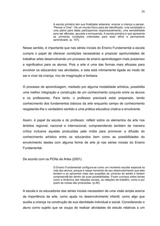 26


                     A escola primária tem sua finalidade soberana: ensinar a criança a pensar.
                     “Pensar e Criar”. Há um mundo físico para ser identificado: uma sociedade e
                     uma pátria para delas participarmos responsavelmente; uma sensibilidade
                     para ser aflorada, apurada e enriquecida. A escola primária é que apresenta
                     as primeiras condições ordenadas para esse difícil e permanente
                     aprendizado. (p. 107).


Nesse sentido, é importante que nas séries iniciais do Ensino Fundamental a escola
cumpra o papel de oferecer condições necessárias e propiciar oportunidades de
trabalhar artes desenvolvendo um processo de ensino aprendizagem mais prazeroso
e significativo para os alunos. Pois a arte é uma das formas mais eficazes para
envolver os educandos nas atividades, e esta está intimamente ligada ao modo de
ser e viver da criança, rico de imaginação e fantasia.


O processo de aprendizagem, mediado por alguma modalidade artística, possibilita
uma melhor integração e construção de um conhecimento conjunto entre os alunos
e os professores. Para tanto, o professor precisará estar preparado, tendo
conhecimento dos fundamentos básicos da arte enquanto campo de conhecimento
resgatando-lhe o verdadeiro sentido e uma prática educativa criativa e envolvente.


Assim, é papel da escola e do professor, refletir sobre os elementos da arte nos
âmbitos regional, nacional e internacional, compreendendo também de maneira
crítica inclusive aquelas produzidas pela mídia para promover a difusão do
conhecimento artístico entre os educandos bem como as possibilidades do
envolvimento destes com alguma forma de arte já nas séries iniciais do Ensino
Fundamental.


De acordo com os PCNs de Artes (2001).

                     O Ensino Fundamental configura-se como um momento escolar especial na
                     vida dos alunos, porque é nesse momento de seu desenvolvimento que eles
                     tendem a se aproximar mais das questões do universo do adulto e tentam
                     compreendê-las dentro de suas possibilidades. Ficam curiosos sobre temas
                     como a dinâmica das relações sociais, as relações de trabalho, como e por
                     quem as coisas são produzidas. (p.48).


A escola e os educadores das séries iniciais necessitam de uma visão ampla acerca
da importância da arte, como ajuda no desenvolvimento infantil, como algo que
auxilia a criança na construção de sua identidade individual e social. Considerando o
aluno como sujeito que se ocupa de realizar atividades de estudo relativas a um
 