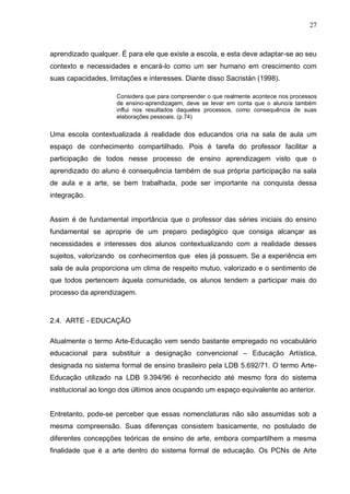 27



aprendizado qualquer. É para ele que existe a escola, e esta deve adaptar-se ao seu
contexto e necessidades e encará-lo como um ser humano em crescimento com
suas capacidades, limitações e interesses. Diante disso Sacristán (1998).

                     Considera que para compreender o que realmente acontece nos processos
                     de ensino-aprendizagem, deve se levar em conta que o aluno/a também
                     influi nos resultados daqueles processos, como consequência de suas
                     elaborações pessoais. (p.74)


Uma escola contextualizada á realidade dos educandos cria na sala de aula um
espaço de conhecimento compartilhado. Pois é tarefa do professor facilitar a
participação de todos nesse processo de ensino aprendizagem visto que o
aprendizado do aluno é consequência também de sua própria participação na sala
de aula e a arte, se bem trabalhada, pode ser importante na conquista dessa
integração.


Assim é de fundamental importância que o professor das séries iniciais do ensino
fundamental se aproprie de um preparo pedagógico que consiga alcançar as
necessidades e interesses dos alunos contextualizando com a realidade desses
sujeitos, valorizando os conhecimentos que eles já possuem. Se a experiência em
sala de aula proporciona um clima de respeito mutuo, valorizado e o sentimento de
que todos pertencem àquela comunidade, os alunos tendem a participar mais do
processo da aprendizagem.



2.4. ARTE - EDUCAÇÃO

Atualmente o termo Arte-Educação vem sendo bastante empregado no vocabulário
educacional para substituir a designação convencional – Educação Artística,
designada no sistema formal de ensino brasileiro pela LDB 5.692/71. O termo Arte-
Educação utilizado na LDB 9.394/96 é reconhecido até mesmo fora do sistema
institucional ao longo dos últimos anos ocupando um espaço equivalente ao anterior.


Entretanto, pode-se perceber que essas nomenclaturas não são assumidas sob a
mesma compreensão. Suas diferenças consistem basicamente, no postulado de
diferentes concepções teóricas de ensino de arte, embora compartilhem a mesma
finalidade que é a arte dentro do sistema formal de educação. Os PCNs de Arte
 