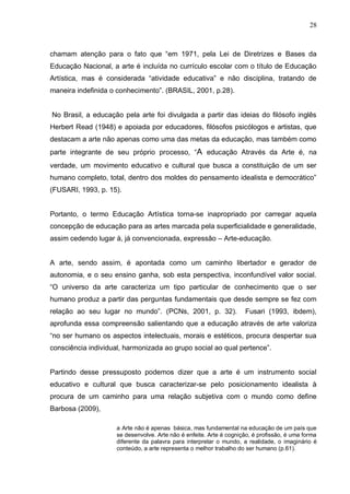 28



chamam atenção para o fato que “em 1971, pela Lei de Diretrizes e Bases da
Educação Nacional, a arte é incluída no currículo escolar com o título de Educação
Artística, mas é considerada “atividade educativa” e não disciplina, tratando de
maneira indefinida o conhecimento”. (BRASIL, 2001, p.28).


No Brasil, a educação pela arte foi divulgada a partir das ideias do filósofo inglês
Herbert Read (1948) e apoiada por educadores, filósofos psicólogos e artistas, que
destacam a arte não apenas como uma das metas da educação, mas também como
parte integrante de seu próprio processo, “A educação Através da Arte é, na
verdade, um movimento educativo e cultural que busca a constituição de um ser
humano completo, total, dentro dos moldes do pensamento idealista e democrático”
(FUSARI, 1993, p. 15).


Portanto, o termo Educação Artística torna-se inapropriado por carregar aquela
concepção de educação para as artes marcada pela superficialidade e generalidade,
assim cedendo lugar à, já convencionada, expressão – Arte-educação.


A arte, sendo assim, é apontada como um caminho libertador e gerador de
autonomia, e o seu ensino ganha, sob esta perspectiva, inconfundível valor social.
“O universo da arte caracteriza um tipo particular de conhecimento que o ser
humano produz a partir das perguntas fundamentais que desde sempre se fez com
relação ao seu lugar no mundo”. (PCNs, 2001, p. 32).                 Fusari (1993, ibdem),
aprofunda essa compreensão salientando que a educação através de arte valoriza
“no ser humano os aspectos intelectuais, morais e estéticos, procura despertar sua
consciência individual, harmonizada ao grupo social ao qual pertence”.


Partindo desse pressuposto podemos dizer que a arte é um instrumento social
educativo e cultural que busca caracterizar-se pelo posicionamento idealista à
procura de um caminho para uma relação subjetiva com o mundo como define
Barbosa (2009),

                     a Arte não é apenas básica, mas fundamental na educação de um país que
                     se desenvolve. Arte não é enfeite. Arte é cognição, é profissão, é uma forma
                     diferente da palavra para interpretar o mundo, a realidade, o imaginário é
                     conteúdo, a arte representa o melhor trabalho do ser humano (p.61).
 
