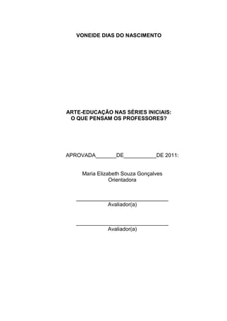 VONEIDE DIAS DO NASCIMENTO




ARTE-EDUCAÇÃO NAS SÉRIES INICIAIS:
 O QUE PENSAM OS PROFESSORES?




APROVADA_______DE___________DE 2011:


     Maria Elizabeth Souza Gonçalves
                Orientadora


   _______________________________
              Avaliador(a)


   _______________________________
              Avaliador(a)
 
