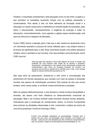 29




Portanto, é importante compreender a arte educação como um elo entre o sujeito e o
que acontece na sociedade, buscando romper com as práticas antiquadas e
conservadoras. Pois sendo a arte um forte elemento de formação social e a
educação um amplo campo para a interferência e transformação da sociedade, pesa
sobre o arte-educador, necessariamente, a exigência de enxergar e tratar os
educandos, concomitantemente, como agentes e objetos dessa transformação, sob
pena de reduzi-los à categoria de alienados.


Fusari (1993) chama a atenção para o fato que a arte mostrar-se atualmente como
um movimento educativo à procura de novos métodos para o seu próprio ensino e
de busca de significado para a vida. Esse movimento propõe uma prática educativa
criadora, ativa e centrada no ser humano. Com isso também concorda Duarte Junior
(1991) que diz:

                     Arte-educação não significa o treino para alguém se tornar um artista. Ela
                     pretende ser uma maneira mais ampla de se abordar o fenômeno
                     educacional, considerando-o não apenas como transmissão simbólica de
                     conhecimentos, mas como um processo formativo do humano. Um
                     processo que envolve a criação de um sentido para a vida, e que emerge
                     desde os nossos sentimentos peculiares (p.12).


Sob essa linha de pensamento, entende-se a arte como a concretização dos
sentimentos em formas expressivas que consiste num meio de acesso à dimensão
humana não passiva de simbolização conceitual. Pois através da arte que somos
levados, entre outras coisas, a conhecer nossos sentimentos e emoções.


Além do aspecto afetivo/emocional, a arte favorece a mente humana tranquilidade e
diversão, ela exerce uma forte influência no desenvolvimento emocional da
percepção. Nela o ser humano também pode encontrar diversas formas atraentes,
motivadoras para a construção do conhecimento. Assim, no Ensino Fundamental
deve priorizar as atividades relacionadas à arte, conduzindo a prática do ensino de
uma forma prazerosa. Conforme Camargo (1940.)


                     A arte é uma atividade integradora da personalidade. Fazendo arte, a
                     pessoa usa seu corpo, sua percepção, seus conceitos, sua emoção, sua
                     intuição – tudo isso em uma atividade que não a divide em compartimentos,
                     mas, ao contrário, integra os vários aspectos da personalidade (p. 14).
 