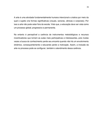 30




A arte é uma atividade fundamentalmente humana intencional e criativa por meio da
qual o sujeito cria formas significativas (visuais, sonoras, cênicas e corporais). Por
isso a arte não pode estar fora da escola. Visto que, a educação deve ser vista como
um processo global, progressivo e permanente.


No entanto é perceptível a carência de instrumentos metodológicos e recursos
incentivadores que tornem as aulas mais participativas e interessantes, pois muitas
vezes a busca do conhecimento perde seu encanto quando não há um envolvimento
dinâmico, consequentemente o educando perde a motivação. Assim, a inclusão da
arte no processo pode se configurar, também o atendimento dessa carência.
 