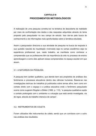 31



                                   CAPITULO III
                  PROCEDIMENTOS METODOLÓGICOS



A realização de uma pesquisa constitui-se na tentativa de descoberta da realidade
por meio da confrontação dos dados e das respostas adquiridas através do tema
proposto pelo pesquisador no seu campo de estudo. Isso dar-se pela busca do
conhecimento e de informações mais aprofundadas sobre a temática estudada.


Assim o pesquisador direciona a sua atividade de pesquisa na busca da resposta à
sua questão nascida da inquietação vivenciada seja no campo acadêmico seja na
experiência profissional, que, neste trabalho, se manifesta como conhecer a
compreensão que os professores têm da importância da arte no processo de ensino
aprendizagem e como eles aplicam essas compreensões no espaço escolar em que
atuam.



3.1. A NATUREZA DA PESQUISA


A pesquisa tem caráter qualitativo, que atende bem aos propósitos de análises dos
fenômenos e processos educativos dentro das ciências humanas. Baseia-se nas
investigações teóricas de trabalhos já publicados sobre temas afins, bem como em
contato direto com o espaço e a prática educativa onde o fenômeno pesquisado
ocorre como sugerem Bogdan e Biklen (1982, p. 110), “a pesquisa qualitativa supõe
o contato prolongado com o ambiente e a situação que está sendo investigada, via
de regra, através do trabalho intensivo de campo”.




3.2. INSTRUMENTOS DE COLETA


Foram utilizados três instrumentos de coleta, sendo que um corrobora com o outro
nas análises dos resultados.
 
