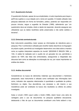 32



3.2.1. Questionário fechado

O questionário fechado, apesar de sua simplicidade, é muito importante para traçar o
perfil dos sujeitos e a sua relação com o tema em questão. O modelo utilizado neta
pesquisa elaborado em forma de formulário, prático, podendo ser respondido em
poucos minutos, segue a sugestão de Gressler (1989), defendendo que “um
questionário deve ser simples, direto e rápido de responder, devendo assegurar aos
utilizadores que os dados recolhidos serão preservados e não serão cedidos a
terceiros”.



3.2.2. Entrevista semiestruturada

Este instrumento possibilitou maior acesso as informações de relevância para a
pesquisa. Pois “a entrevista é utilizada para recolher dados descritivos na linguagem
do próprio sujeito, permitindo ao investigador desenvolver uma ideia sobre a maneira
como os sujeitos interpretam aspectos do mundo” (BOGDAN E BIKLEN 1994, p.
134). A coleta foi realizada com o auxilio de um gravador de voz, permitindo a
captura de 100% das falas dos entrevistados, assegurando a integridade dos
discursos bem como as alterações na entonação de voz, por vezes importantes na
análise dos dados.




3.2.3. Análise documental


Consistindo-se na busca de elementos materiais que documentam o fenômeno
pesquisado, esse instrumento é utilizado como verificador das informações bem
como, indicador dos aspectos relacionados à quantidade e qualidade da prática,
fenômeno ou objeto. Sua abundância, sua escassez e, até mesmo a sua
inexistência pode ser analisada na busca dos resultados ou efeitos da prática
investigada.


Guba e Lincoln (1981) apud Lüdke e André (1986), dizem haver uma série de
vantagens para o uso de documentos na pesquisa qualitativa educacional,
destacando o fato de que os documentos constituem uma fonte estável e rica.
 