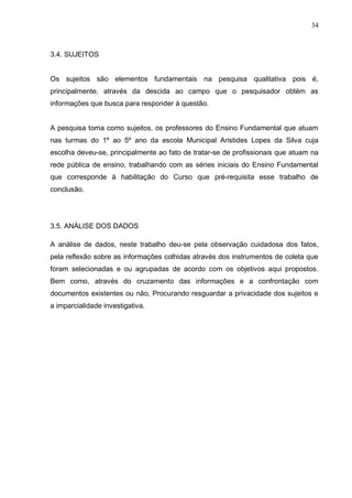 34



3.4. SUJEITOS


Os sujeitos são elementos fundamentais na pesquisa qualitativa pois é,
principalmente, através da descida ao campo que o pesquisador obtém as
informações que busca para responder à questão.


A pesquisa toma como sujeitos, os professores do Ensino Fundamental que atuam
nas turmas do 1º ao 5º ano da escola Municipal Aristides Lopes da Silva cuja
escolha deveu-se, principalmente ao fato de tratar-se de profissionais que atuam na
rede pública de ensino, trabalhando com as séries iniciais do Ensino Fundamental
que corresponde à habilitação do Curso que pré-requisita esse trabalho de
conclusão.




3.5. ANÁLISE DOS DADOS

A análise de dados, neste trabalho deu-se pela observação cuidadosa dos fatos,
pela reflexão sobre as informações colhidas através dos instrumentos de coleta que
foram selecionadas e ou agrupadas de acordo com os objetivos aqui propostos.
Bem como, através do cruzamento das informações e a confrontação com
documentos existentes ou não, Procurando resguardar a privacidade dos sujeitos e
a imparcialidade investigativa.
 