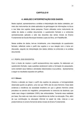 35



                                 CAPITULO IV


               4. ANÁLISE E INTERPRETAÇÂO DOS DADOS.

Neste capitulo, apresentaremos a análise e interpretação dos dados coletados, por
meio dos instrumentos de coleta aplicados na garimpagem de informações no lócus
e nas falas dos sujeitos desta pesquisa. Foram utilizados como instrumento de
coleta de dados a análise documental, o questionário fechado e a entrevista
semiestruturada aplicada a sete das docentes das séries iniciais do Ensino
Fundamental da Escola Municipal Aristides Lopes da Silva, em Filadélfia-BA.


Nessa análise de dados, tem-se inicialmente, uma interpretação do questionário
fechado, refletindo sobre o perfil dos sujeitos e a sua relação com o tema em
discussão, seguido da interpretação dos dados obtidos na entrevista e na análise
documental.



4.1. PERFIL DOS DOCENTES.

Com o intuito de mostrar o perfil socioeconômico dos sujeitos, foi elaborado um
questionário fechado, cujas questões esclarecem sobre a formação do pesquisado,
como também seus hábitos e atividades relacionadas à sua prática. Apresentamos
a seguir os resultados expostos em gráficos.



4.1.1 Gênero

Chama a atenção ao traçar o perfil dos sujeitos da pesquisa, a homogeneidade
observada quanto ao gênero, uma vez que 100% são do sexo feminino. Esse dado
evidencia a tendência da sociedade brasileira em que o gênero feminino ainda
prevalece na carreira do magistério, principalmente no exercício da docência, que
neste caso chega à totalidade (100%) das entrevistadas. Tomando essa realidade
por base, fica cada vez mais clara a importância da mulher na educação. Pois, além
de sua contribuição na educação informal no papel de mãe, nota-se a sua
predominância no ensino formal de séries iniciais do Ensino Fundamental.
 