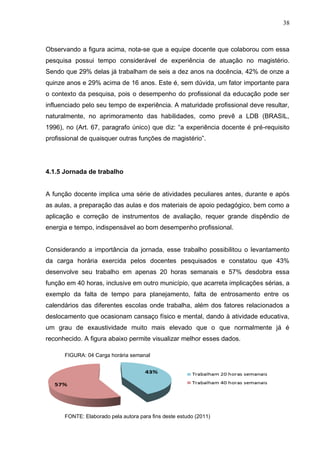 38



Observando a figura acima, nota-se que a equipe docente que colaborou com essa
pesquisa possui tempo considerável de experiência de atuação no magistério.
Sendo que 29% delas já trabalham de seis a dez anos na docência, 42% de onze a
quinze anos e 29% acima de 16 anos. Este é, sem dúvida, um fator importante para
o contexto da pesquisa, pois o desempenho do profissional da educação pode ser
influenciado pelo seu tempo de experiência. A maturidade profissional deve resultar,
naturalmente, no aprimoramento das habilidades, como prevê a LDB (BRASIL,
1996), no (Art. 67, paragrafo único) que diz: “a experiência docente é pré-requisito
profissional de quaisquer outras funções de magistério”.




4.1.5 Jornada de trabalho


A função docente implica uma série de atividades peculiares antes, durante e após
as aulas, a preparação das aulas e dos materiais de apoio pedagógico, bem como a
aplicação e correção de instrumentos de avaliação, requer grande dispêndio de
energia e tempo, indispensável ao bom desempenho profissional.


Considerando a importância da jornada, esse trabalho possibilitou o levantamento
da carga horária exercida pelos docentes pesquisados e constatou que 43%
desenvolve seu trabalho em apenas 20 horas semanais e 57% desdobra essa
função em 40 horas, inclusive em outro município, que acarreta implicações sérias, a
exemplo da falta de tempo para planejamento, falta de entrosamento entre os
calendários das diferentes escolas onde trabalha, além dos fatores relacionados a
deslocamento que ocasionam cansaço físico e mental, dando à atividade educativa,
um grau de exaustividade muito mais elevado que o que normalmente já é
reconhecido. A figura abaixo permite visualizar melhor esses dados.

      FIGURA: 04 Carga horária semanal




      FONTE: Elaborado pela autora para fins deste estudo (2011)
 