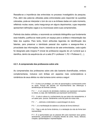 40



Ressalta-se a importância das entrevistas no processo investigatório da pesquisa.
Pois, além das palavras utilizadas pelas entrevistadas para responder às questões
colocadas, pode-se interpretar o tom de voz e as ênfases dadas em cada momento,
refletindo muitas vezes, certa insegurança em alguns depoimentos, cujas respostas
apresentam definições vagas e ou inconclusas sobre suas compreensões.


Partindo dos dados colhidos, e recorrendo ao conteúdo bibliográfico que fundamenta
esse trabalho, justifica-se neste ponto um espaço para a análise e interpretação das
falas dos sujeitos. Para tanto, foram atribuídas legendas de identificação dos
falantes, para preservar a identidade pessoal dos sujeitos e assegurar-lhes a
privacidade das informações. Assim, tratando-se de sete entrevistadas, cada sujeito
foi designado pela insígnia P (inicial de professora) seguida de um numeral que a
identifica, dentro da sequência de um a sete (P1= professor 1, P2 = Professor 2,...).




4.2.1. A compreensão dos professores sobre arte


As compreensões dos professores sobre arte são bastante diversificadas, embora
complementares, inclusive com ênfase em aspectos mais contemplativos e
românticos de seus efeitos na vida humana como vemos a seguir:


                     P 1 - A arte é um privilégio, um meio de aproximação e conhecimento entre
                     os seres. Porque ela permite um reconhecimento das diferenças e
                     semelhanças de diversas culturas;

                     P 2 - “... é um conjunto de atividades criadoras que expressam sensações
                     ou ideias, ou seja, são habilidades que expressam sentimentos;

                     P 3 - A arte é cultura é o conhecimento de que todos nós necessitamos, é
                     um saber para poucos. Geralmente a arte faz parte da nossa vida;

                     P 4 - “ ... estimula a criatividade e a aprendizagem do aluno;

                     P 5 - “...é a manifestação de saberes e culturas de forma dinâmica”;

                     P 6 - “Vejo a arte de forma dinâmica, é a retratação da vida de forma bem
                     representada;

                     P 7 - É a oportunidade que as pessoas têm para expressar seus gostos,
                     sentimentos, pensamentos e emoções através de cores, riscos, rabiscos,
                     criações, apresentações e representações.
 