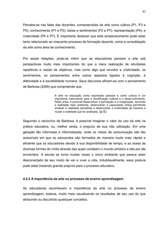41



Percebe-se nas falas das docentes, compreensões da arte como cultura (P1, P3 e
P5); conhecimento (P1 e P2); ideias e sentimentos (P2 e P7); representação (P6); e
criatividade (P4 e P7). É importante destacar que este amadurecimento pode estar
tanto relacionado ao crescente processo de formação docente, como a consolidação
da arte como área de conhecimento.


Por essas relações, pode-se inferir que as educadoras pensam a arte sob
perspectivas muito mais importantes do que a mera realização de atividades
repetitivas e vazias de objetivos, mas como algo que envolve a criatividade, os
sentimentos, os pensamentos entre outros aspectos ligados à cognição, à
afetividade e à sociabilidade humana. Seus discursos afinam-se com o pensamento
de Barbosa (2009) que compreende que.

                      A arte na educação como expressão pessoal e como cultura é um
                      importante instrumento para a identificação cultural e o desenvolvimento.
                      Pelas artes, é possível desenvolver a percepção e a imaginação, aprender
                      a realidade meio ambiente, desenvolver a capacidade crítica permitindo
                      analisar a realidade percebida e desenvolver a criatividade de maneira a
                      mudar a realidade que foi analisada. (p.5).


Seguindo o raciocínio de Barbosa, é possível imaginar o valor do uso da arte na
prática educativa, ou, melhor ainda, o prejuízo de sua não utilização. Em uma
geração tão informada e informatizada, onde os meios de comunicação são tão
acessíveis em que os educandos são formados de maneira muito mais rápida e
eficiente que os educadores devido à sua disponibilidade de tempo, e ao aceso às
diversas formas de mídia através das quais contatam o mundo artístico e são por ele
envolvidos. A escola se torna muitas vezes o único ambiente que parece estar
desconectado de seu modo de ver e viver a vida. Indubitavelmente, essa postura
pode estar trazendo grande prejuízo para o processo educativo.



4.2.2 A importância da arte no processo de ensino aprendizagem.

As educadoras reconhecem a importância da arte no processo de ensino
aprendizagem, todavia, muito mais visualizando os resultados de seu uso do que
atribuindo ou discutindo quaisquer conceitos.
 