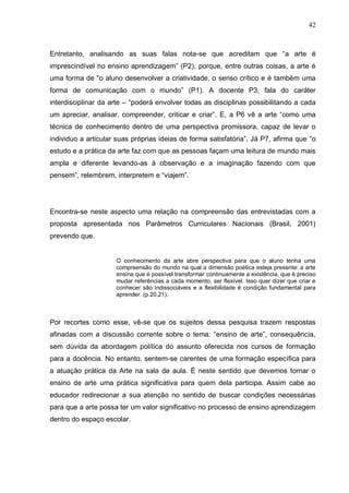 42



Entretanto, analisando as suas falas nota-se que acreditam que “a arte é
imprescindível no ensino aprendizagem” (P2), porque, entre outras coisas, a arte é
uma forma de “o aluno desenvolver a criatividade, o senso crítico e é também uma
forma de comunicação com o mundo” (P1). A docente P3, fala do caráter
interdisciplinar da arte – “poderá envolver todas as disciplinas possibilitando a cada
um apreciar, analisar, compreender, criticar e criar”. E, a P6 vê a arte “como uma
técnica de conhecimento dentro de uma perspectiva promissora, capaz de levar o
individuo a articular suas próprias ideias de forma satisfatória”. Já P7, afirma que “o
estudo e a prática da arte faz com que as pessoas façam uma leitura de mundo mais
ampla e diferente levando-as à observação e a imaginação fazendo com que
pensem”, relembrem, interpretem e “viajem”.




Encontra-se neste aspecto uma relação na compreensão das entrevistadas com a
proposta apresentada nos Parâmetros Curriculares Nacionais (Brasil, 2001)
prevendo que.


                     O conhecimento da arte abre perspectiva para que o aluno tenha uma
                     compreensão do mundo na qual a dimensão poética esteja presente: a arte
                     ensina que é possível transformar continuamente a existência, que é preciso
                     mudar referências a cada momento, ser flexível. Isso quer dizer que criar e
                     conhecer são indissociáveis e a flexibilidade é condição fundamental para
                     aprender. (p.20,21).



Por recortes como esse, vê-se que os sujeitos dessa pesquisa trazem respostas
afinadas com a discussão corrente sobre o tema: “ensino de arte”, consequência,
sem dúvida da abordagem política do assunto oferecida nos cursos de formação
para a docência. No entanto, sentem-se carentes de uma formação específica para
a atuação prática da Arte na sala de aula. É neste sentido que devemos tornar o
ensino de arte uma prática significativa para quem dela participa. Assim cabe ao
educador redirecionar a sua atenção no sentido de buscar condições necessárias
para que a arte possa ter um valor significativo no processo de ensino aprendizagem
dentro do espaço escolar.
 