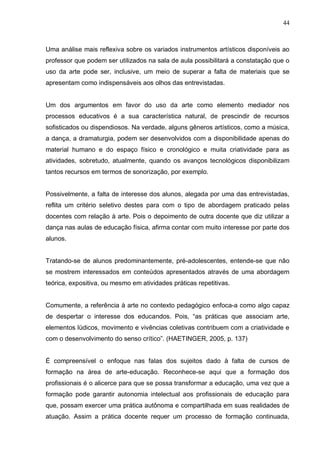 44



Uma análise mais reflexiva sobre os variados instrumentos artísticos disponíveis ao
professor que podem ser utilizados na sala de aula possibilitará a constatação que o
uso da arte pode ser, inclusive, um meio de superar a falta de materiais que se
apresentam como indispensáveis aos olhos das entrevistadas.


Um dos argumentos em favor do uso da arte como elemento mediador nos
processos educativos é a sua característica natural, de prescindir de recursos
sofisticados ou dispendiosos. Na verdade, alguns gêneros artísticos, como a música,
a dança, a dramaturgia, podem ser desenvolvidos com a disponibilidade apenas do
material humano e do espaço físico e cronológico e muita criatividade para as
atividades, sobretudo, atualmente, quando os avanços tecnológicos disponibilizam
tantos recursos em termos de sonorização, por exemplo.


Possivelmente, a falta de interesse dos alunos, alegada por uma das entrevistadas,
reflita um critério seletivo destes para com o tipo de abordagem praticado pelas
docentes com relação à arte. Pois o depoimento de outra docente que diz utilizar a
dança nas aulas de educação física, afirma contar com muito interesse por parte dos
alunos.


Tratando-se de alunos predominantemente, pré-adolescentes, entende-se que não
se mostrem interessados em conteúdos apresentados através de uma abordagem
teórica, expositiva, ou mesmo em atividades práticas repetitivas.


Comumente, a referência à arte no contexto pedagógico enfoca-a como algo capaz
de despertar o interesse dos educandos. Pois, “as práticas que associam arte,
elementos lúdicos, movimento e vivências coletivas contribuem com a criatividade e
com o desenvolvimento do senso crítico”. (HAETINGER, 2005, p. 137)


É compreensível o enfoque nas falas dos sujeitos dado à falta de cursos de
formação na área de arte-educação. Reconhece-se aqui que a formação dos
profissionais é o alicerce para que se possa transformar a educação, uma vez que a
formação pode garantir autonomia intelectual aos profissionais de educação para
que, possam exercer uma prática autônoma e compartilhada em suas realidades de
atuação. Assim a prática docente requer um processo de formação continuada,
 