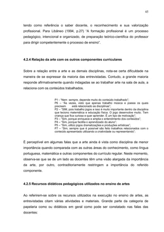 45



tendo como referência o saber docente, o reconhecimento e sua valorização
profissional. Para Libâneo (1994, p.27) “A formação profissional é um processo
pedagógico, intencional e organizado, de preparação teórico-cientifica do professor
para dirigir competentemente o processo de ensino”.




4.2.4 Relação da arte com os outros componentes curriculares


Sobre a relação entre a arte e as demais disciplinas, nota-se certa dificuldade na
maneira de se expressar da maioria das entrevistadas. Contudo, a grande maioria
responde afirmativamente quando indagadas se ao trabalhar arte na sala de aula, a
relaciona com os conteúdos trabalhados.


                    P1 - “Nem sempre, depende muito do conteúdo trabalhado”;
                    P6 – “Às vezes, visto que apenas trabalho música e poesia os quais
                    precisam       está relacionado as disciplinas”;
                    P2 – “SIM, pois trabalho jogos e isso é muito importante dentro da disciplina
                    que leciono matemática e educação física. O jogo desenvolve muito. Tem
                    criança que fica curiosa e quer aprender. É um tipo de motivação”;
                    P3 – “Sim, porque enriquece e amplia o entendimento dos conteúdos”;
                    P4 – “Sim, porque facilita o aprendizado do aluno”;
                    P5 – “Sim, utilizo jogos dramatizações e produções artísticas”;
                    P7 – “Sim, sempre que é possível são feito trabalhos relacionados com o
                    conteúdo apresentado utilizando a criatividade ou representando”;


È perceptível em algumas falas que a arte ainda é vista como disciplina de menor
importância quando comparada com as outras áreas do conhecimento, como língua
portuguesa, matemática e outras componentes do currículo regular. Neste momento,
observa-se que se de um lado as docentes têm uma visão alargada da importância
da arte, por outro, contraditoriamente restringem a importância do referido
componente.


4.2.5 Recursos didáticos pedagógicos utilizados no ensino de artes


Ao referirem-se sobre os recursos utilizados na execução no ensino de artes, as
entrevistadas citam várias atividades e materiais. Grande parte da categoria de
papelaria como ou didáticos em geral como pode ser constatado nas falas das
docentes:
 