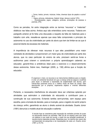 46


                     – “livros, textos, jornais, músicas, tintas, diversos tipos de papéis e outros”
                     (P1);
                     – “Jogos, pinturas, dobraduras, futebol, bingo, dança e outros” (P2);
                     – Dramatizações, jogos, colagens, pinturas, produções de poesias e
                     poemas, (P5).


Como se percebe, há certa integração entre os termos “recursos” e “materiais”
didáticos nas falas acima. Ambos aqui são entendidos como recursos. Todavia em
parágrafo anterior já foi feita uma discussão a respeito da falta de materiais para o
trabalho com arte, ressalte-se apenas que essa falta compromete o princípio da
autonomia no uso da criatividade por parte do aluno que tem de limitar-se ao que é
possível diante da escassez de materiais.


A importância de oferecer mais recursos é que eles possibilitam uma maior
variedade de atividades e proporcionam um maior grau de criatividade por parte dos
alunos, que no caso particular do ensino de arte, precisam sentir-se livres e
autônomos para criarem e construírem a própria aprendizagem cabendo ao
educador, garantir-lhes a ambiência ideal para o exercício e o desenvolvimento
dessa autonomia. Sobre isso, Haetinger (2005, p. 138) afirma que a função do
educador.


                     É organizar o meio, os recursos e os instrumentos didáticos para a criação;
                     é criar um ambiente favorável em que a criança sinta-se segura e acolhida
                     para atuar; é estimular a expressão da subjetividade dos alunos, sem
                     indicar-lhes possíveis erros ou o melhor modo de fazer as coisas. Eles
                     descobrirão por si próprios, explorando objetos e vivendo diferentes
                     situações.


Portanto, a necessária interferência do educador deve ser criteriosa optando por
atividades que estimulem a criatividade do educando e contribuam para a
construção de sua autonomia. Evitando tarefas semi-prontas, sem espaço para
escolha, para a tomada de decisão, para a invenção, para o registro do sentir próprio
da criança; enfim, garantindo ao aluno o direito autoral da atividade. Duarte Júnior
(1991) denuncia o modelo atual de educação e salienta:

                     A escola hoje se caracteriza pela imposição de verdades prontas às quais
                     os educandos devem se submeter. Não há ali um espaço para que cada
                     um elabore a sua visão de mundo, a partir de sua situação existencial. A
                     escola ensina respostas prontas. Respostas que, na maioria dos casos não
                     correspondem às perguntas e às inquietações de cada um. Duarte Júnior
                     (1991, p.72,73).
 