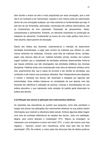 47



Sem dúvida o ensino da arte é muito prejudicado por essa concepção, pois a arte
não é um conteúdo a ser memorizado, copiado e nem mesmo pode ser padronizado
dentro de uma concepção qualquer, por mais coerente ou fundamentada que seja. A
arte tem de ser fomentada, estimulada, incentivada sob critérios democráticos, sob
os   fundamentos      da   livre   expressão.   Expressão   de   pensamentos,   ideias,
compreensões e sentimentos. Portanto, um elemento importante na construção da
cidadania do educando. Fundamental na busca de uma visão política mais livre e
mais atuante, ideal supremo da educação.


Diante dos relatos das docentes, subentende-se a intenção de desenvolver
atividades diversificadas, a julgar pelo número de materiais que utilizam ou, pelo
menos reclamam da instituição. Contudo, essa lista de materiais (livros, revistas,
papel, cola, tesoura, lápis de cor, material reciclado, jornais, revistas, etc.) parece
sugerir também que a modalidade de atividades artísticas desenvolvidas limita-se
aos toques artísticos que são empregados nas atividades didáticas das diversas
disciplinas. Faltando ainda uma compreensão mais clara do elemento artístico como
arte, propriamente dita, que é capaz de envolver e dar sentido às atividades, aos
conteúdos e até mesmo aos processos utilizados, fator indispensável para despertar
e manter o interesse dos alunos, tão reclamado e desejado por algumas das
entrevistadas. Essa análise baseia-se na constatação de que apenas uma das
docentes fez referência à utilização de poemas, músicas e dramatizações em sua
prática educativa, o que representa certa variação do padrão geral observado na
prática das demais.



4.2.6 Reação dos alunos à aplicação dos instrumentos artísticos

As respostas das educadoras ao quesito que perguntou como elas percebem a
reação dos alunos nas aplicações dos instrumentos artísticos na sua prática trazem
informações que mostram a relevância deste estudo. Embora algumas delas tragam
uma nota de contraste referindo-se às reações dos alunos, “para uns satisfação,
alegria, para outros descaso e insatisfação” (P1); “Alguns se empolgam, se
interessam com entusiasmo e outros nem tanto” (P7); e outra, até mesmo uma nota
negativa – “Ignoram, acham sem importância, ainda mais pelo fato da difícil
assimilação” (P6). No entanto, a maior parte dos discursos fala de efeitos positivos
 