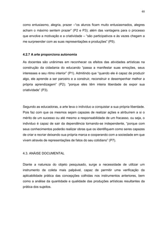 48



como entusiasmo, alegria, prazer –“os alunos ficam muito entusiasmados, alegres
acham o máximo sentem prazer” (P2 e P3); além das vantagens para o processo
que envolve a motivação e a criatividade – “são participativos e às vezes chegam a
me surpreender com as suas representações e produções” (P5).


4.2.7 A arte proporciona autonomia

As docentes são unânimes em reconhecer os efeitos das atividades artísticas na
construção da cidadania do educando “passa a manifestar suas emoções, seus
interesses e seu ritmo interior” (P1). Admitindo que “quando ele é capaz de produzir
algo, ele aprende a ser parceiro e a construir, reconstruir e desempenhar melhor a
própria aprendizagem” (P2); “porque eles têm inteira liberdade de expor sua
criatividade” (P3).




Segundo as educadoras, a arte leva o individuo a conquistar a sua própria liberdade.
Pois faz com que os mesmos sejam capazes de realizar ações e atribuírem a si o
mérito de um sucesso ou até mesmo a responsabilidade de um fracasso, ou seja, o
individuo é capaz de sair da dependência tornando-se independente, “porque com
seus conhecimentos poderão realizar obras que os identifiquem como seres capazes
de criar e recriar deixando sua própria marca e cooperando com a sociedade em que
vivem através de representações de fatos do seu cotidiano” (P7).



4.3. ANÁISE DOCUMENTAL


Diante a natureza do objeto pesquisado, surge a necessidade de utilizar um
instrumento de coleta mais palpável, capaz de permitir uma verificação da
aplicabilidade prática das concepções colhidas nos instrumentos anteriores, bem
como a análise da quantidade e qualidade das produções artísticas resultantes da
prática dos sujeitos.
 