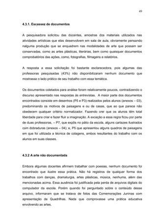 49



4.3.1. Escassez de documentos


A pesquisadora solicitou das docentes, amostras dos materiais utilizados nas
atividades artísticas que elas desenvolvem em sala de aula, obviamente pensando
nalguma produção que se enquadrem nas modalidades de arte que possam ser
conservadas, como as artes plásticas, literárias, bem como quaisquer documentos
comprobatórios das ações, como, fotografias, filmagens e relatórios.


A resposta a essa solicitação foi bastante esclarecedora, pois algumas das
professoras pesquisadas (43%) não disponibilizaram nenhum documento que
mostrasse o lado prático de seu trabalho com essa temática.


Os documentos coletados para análise foram relativamente poucos, contradizendo o
discurso apresentado nas respostas às entrevistas. A maior parte dos documentos
encontrados consiste em desenhos (P5 e P3) realizados pelos alunos (anexos – 03),
predominando os motivos de paisagens e ou de casas, que ao que parece não
obedecem qualquer critério normatizador. Fazendo crer que os alunos têm total
liberdade para criar e fazer fluir a imaginação. A exceção a essa regra ficou por parte
de duas professoras, – P7, que expôs no pátio da escola, alguns cartazes ilustrados
com dobraduras (anexos – 04); e, P5 que apresentou alguns quadros de paisagens
em que foi utilizada a técnica de colagens, ambos resultantes do trabalho com os
alunos em suas classes.




4.3.2 A arte não documentada


Embora algumas docentes afirmem trabalhar com poesias, nenhum documento foi
encontrado que ilustre essa prática. Não há registros de qualquer forma dos
trabalhos com danças, dramaturgia, artes plásticas, música, nenhuma, além das
mencionadas acima. Essa ausência foi justificada pela perda de arquivos digitais do
computador da escola. Porém quando foi perguntado sobre o conteúdo desse
arquivo, informaram que se tratava de fotos das Comemorações Juninas com
apresentação de Quadrilhas. Nada que comprovasse uma prática educativa
envolvendo as artes.
 