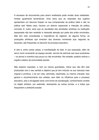 50



A escassez de documentos para serem analisados pode revelar duas realidades.
Ambas igualmente lamentáveis. Uma seria que as respostas dos sujeitos
apresentam um discurso forjado na sua compreensão da prática ideal e não na
prática real. Neste caso, haveria um abismo separando a intenção da prática
concreta. E, outra, seria que os resultados das atividades artísticas na instituição
pesquisada não tem recebido a merecida atenção por parte dos entes envolvidos.
Não tem sido considerada a importância de registrar, de alguma forma, as
produções artísticas que emanam dos diversos momentos que, segundo as
docentes, são frequentes no decorrer do processo educativo.


A arte é, entre outras coisas, a manifestação do belo. A sua exposição, além de
servir como ornamento ao espaço escolar, serviria de estímulo aos seus produtores
– os alunos e incentivo aos pouco ou não envolvidos. Na verdade, poderia motivar o
orgulho coletivo da comunidade escolar.


Não estarem expostas, e nem ao menos guardadas, indica que não têm sido
produzidas com o seu sentido e objetivo que já vem incluído na sua natureza mais
original e primitiva, o de ser vista, admirada, resenhada, ou mesmo criticada. Isso
geraria o reconhecimento dos artistas; sem falar na influência para o processo
educativo, pois a divulgação seria uma forma de socialização, conhecimento contido
no objeto artístico, por extensão, alcançando as outras turmas, e a todos que
frequentem o ambiente escolar.
 