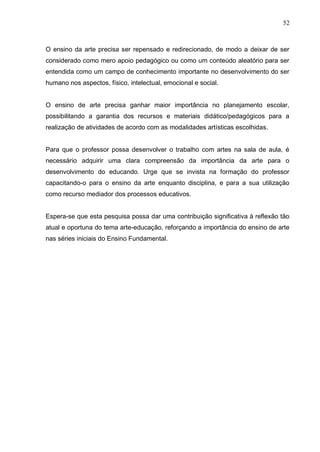 52



O ensino da arte precisa ser repensado e redirecionado, de modo a deixar de ser
considerado como mero apoio pedagógico ou como um conteúdo aleatório para ser
entendida como um campo de conhecimento importante no desenvolvimento do ser
humano nos aspectos, físico, intelectual, emocional e social.


O ensino de arte precisa ganhar maior importância no planejamento escolar,
possibilitando a garantia dos recursos e materiais didático/pedagógicos para a
realização de atividades de acordo com as modalidades artísticas escolhidas.


Para que o professor possa desenvolver o trabalho com artes na sala de aula, é
necessário adquirir uma clara compreensão da importância da arte para o
desenvolvimento do educando. Urge que se invista na formação do professor
capacitando-o para o ensino da arte enquanto disciplina, e para a sua utilização
como recurso mediador dos processos educativos.


Espera-se que esta pesquisa possa dar uma contribuição significativa à reflexão tão
atual e oportuna do tema arte-educação, reforçando a importância do ensino de arte
nas séries iniciais do Ensino Fundamental.
 