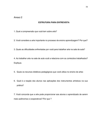 58




Anexo 2

                            ESTRUTURA PARA ENTREVISTA



1. Qual a compreensão que você tem sobre arte?



2. Você considera a arte importante no processo de ensino aprendizagem? Por que?



3. Quais as dificuldades enfrentadas por você para trabalhar arte na sala de aula?



4. Ao trabalhar arte na sala de aula você a relaciona com os conteúdos trabalhados?

Explique.



5. Quais os recursos didáticos pedagógicos que você utiliza no ensino de artes



6. Qual é a reação dos alunos nas aplicações dos instrumentos artísticos na sua

   prática?



7. Você concorda que a arte pode proporcionar aos alunos o aprendizado de serem

mais autônomos e cooperativos? Por que ?
 