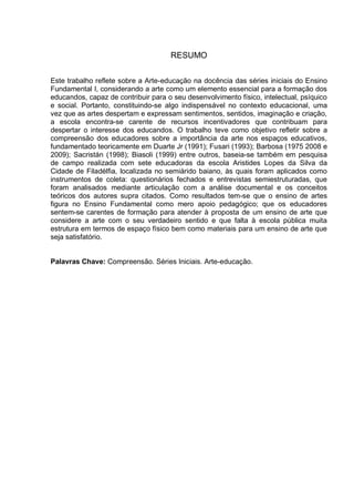RESUMO


Este trabalho reflete sobre a Arte-educação na docência das séries iniciais do Ensino
Fundamental I, considerando a arte como um elemento essencial para a formação dos
educandos, capaz de contribuir para o seu desenvolvimento físico, intelectual, psíquico
e social. Portanto, constituindo-se algo indispensável no contexto educacional, uma
vez que as artes despertam e expressam sentimentos, sentidos, imaginação e criação,
a escola encontra-se carente de recursos incentivadores que contribuam para
despertar o interesse dos educandos. O trabalho teve como objetivo refletir sobre a
compreensão dos educadores sobre a importância da arte nos espaços educativos,
fundamentado teoricamente em Duarte Jr (1991); Fusari (1993); Barbosa (1975 2008 e
2009); Sacristán (1998); Biasoli (1999) entre outros, baseia-se também em pesquisa
de campo realizada com sete educadoras da escola Aristides Lopes da Silva da
Cidade de Filadélfia, localizada no semiárido baiano, às quais foram aplicados como
instrumentos de coleta: questionários fechados e entrevistas semiestruturadas, que
foram analisados mediante articulação com a análise documental e os conceitos
teóricos dos autores supra citados. Como resultados tem-se que o ensino de artes
figura no Ensino Fundamental como mero apoio pedagógico; que os educadores
sentem-se carentes de formação para atender à proposta de um ensino de arte que
considere a arte com o seu verdadeiro sentido e que falta à escola pública muita
estrutura em termos de espaço físico bem como materiais para um ensino de arte que
seja satisfatório.


Palavras Chave: Compreensão. Séries Iniciais. Arte-educação.
 