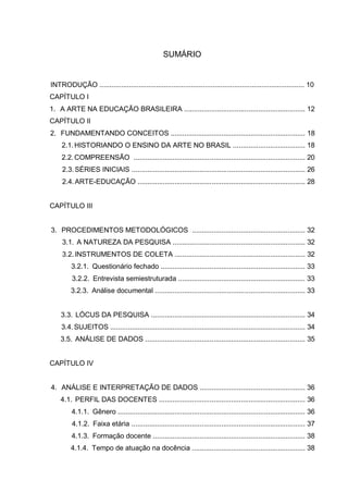 SUMÁRIO


INTRODUÇÃO ......................................................................................................... 10
CAPÍTULO I
1. A ARTE NA EDUCAÇÃO BRASILEIRA .............................................................. 12
CAPÍTULO II
2. FUNDAMENTANDO CONCEITOS ..................................................................... 18
     2.1. HISTORIANDO O ENSINO DA ARTE NO BRASIL ..................................... 18
     2.2. COMPREENSÃO ........................................................................................ 20
     2.3. SÉRIES INICIAIS ......................................................................................... 26
     2.4. ARTE-EDUCAÇÃO ...................................................................................... 28


CAPÍTULO III


3. PROCEDIMENTOS METODOLÓGICOS .......................................................... 32
     3.1. A NATUREZA DA PESQUISA .................................................................... 32
     3.2. INSTRUMENTOS DE COLETA ................................................................... 32
         3.2.1. Questionário fechado .......................................................................... 33
         3.2.2. Entrevista semiestruturada ................................................................. 33
         3.2.3. Análise documental ............................................................................. 33


    3.3. LÓCUS DA PESQUISA ............................................................................... 34
    3.4. SUJEITOS .................................................................................................... 34
    3.5. ANÁLISE DE DADOS .................................................................................. 35


CAPÍTULO IV


4. ANÁLISE E INTERPRETAÇÃO DE DADOS ...................................................... 36
    4.1. PERFIL DAS DOCENTES ........................................................................... 36
         4.1.1. Gênero ................................................................................................ 36
         4.1.2. Faixa etária ......................................................................................... 37
         4.1.3. Formação docente .............................................................................. 38
         4.1.4. Tempo de atuação na docência .......................................................... 38
 