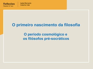 Reflexões
Filosofia 10.º ano

Isabel Bernardo
Catarina Vale

O primeiro nascimento da filosofia
O período cosmológico e
os filósofos pré-socráticos

 