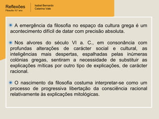 Reflexões
Filosofia 10.º ano

Isabel Bernardo
Catarina Vale

A emergência da filosofia no espaço da cultura grega é um
acontecimento difícil de datar com precisão absoluta.
Nos alvores do século VI a. C., em consonância com
profundas alterações de carácter social e cultural, as
inteligências mais despertas, espalhadas pelas inúmeras
colónias gregas, sentiram a necessidade de substituir as
explicações míticas por outro tipo de explicações, de carácter
racional.
O nascimento da filosofia costuma interpretar-se como um
processo de progressiva libertação da consciência racional
relativamente às explicações mitológicas.

 