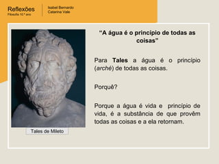 Reflexões
Filosofia 10.º ano

Isabel Bernardo
Catarina Vale

“A água é o princípio de todas as
coisas”
Para Tales a água é o princípio
(arché) de todas as coisas.
Porquê?
Porque a água é vida e princípio de
vida, é a substância de que provêm
todas as coisas e a ela retornam.
Tales de Mileto

 