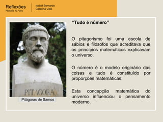 Reflexões
Filosofia 10.º ano

Isabel Bernardo
Catarina Vale

“Tudo é número”

O pitagorismo foi uma escola de
sábios e filósofos que acreditava que
os princípios matemáticos explicavam
o universo.
O número é o modelo originário das
coisas e tudo é constituído por
proporções matemáticas.

Pitágoras de Samos

Esta concepção matemática do
universo influenciou o pensamento
moderno.

 