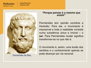 Reflexões
Filosofia 10.º ano

Isabel Bernardo
Catarina Vale

“Porque pensar é o mesmo que
existir”
Parménides tem opinião contrária a
Heráclito. Para ele, o movimento é
impossível e toda a realidade consiste
numa substância única e imóvel – o
ser. Para Parménides mudar significa
transformar-se no que não é.

Parménides de Élea

O movimento é, assim, uma ilusão dos
sentidos e o conhecimento apenas se
pode alcançar por via racional.

 